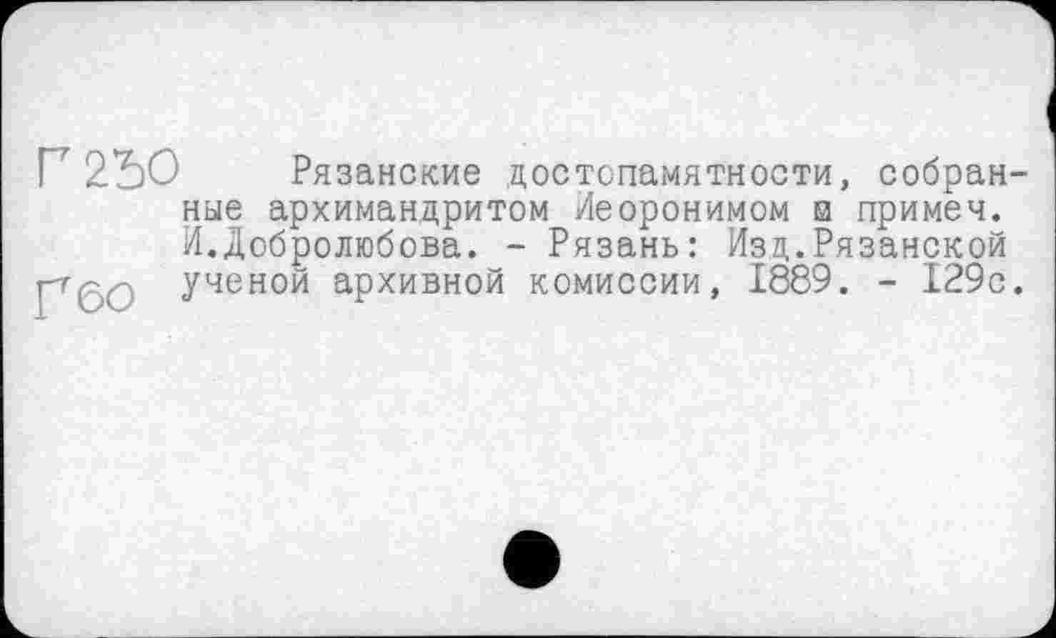 ﻿Г 250
Г бо
Рязанские достопамятности, собранные архимандритом Иеоронимом и примеч. И.Добролюбова. - Рязань: Изд.Рязанской ученой архивной комиссии, 1889. - 129с.